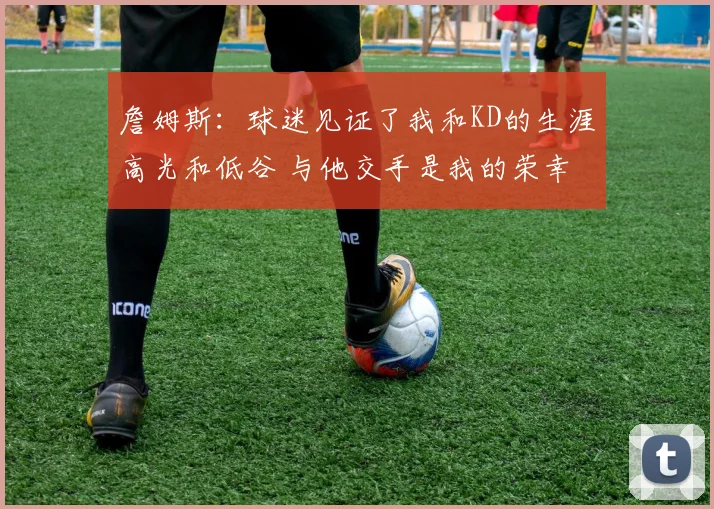 詹姆斯：球迷见证了我和KD的生涯高光和低谷 与他交手是我的荣幸