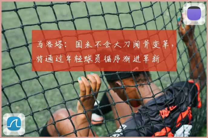 马洛塔：国米不会大刀阔斧变革，将通过年轻球员循序渐进革新