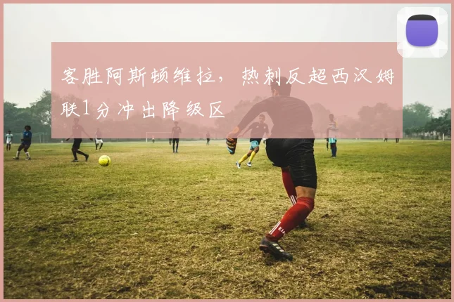 客胜阿斯顿维拉，热刺反超西汉姆联1分冲出降级区