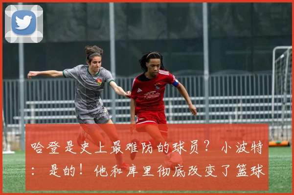 哈登是史上最难防的球员？小波特：是的！他和库里彻底改变了篮球