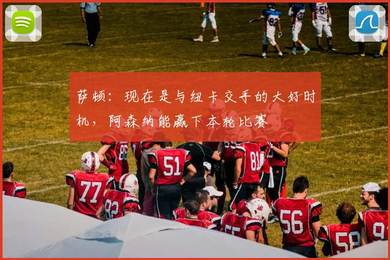 萨顿：现在是与纽卡交手的大好时机，阿森纳能赢下本轮比赛