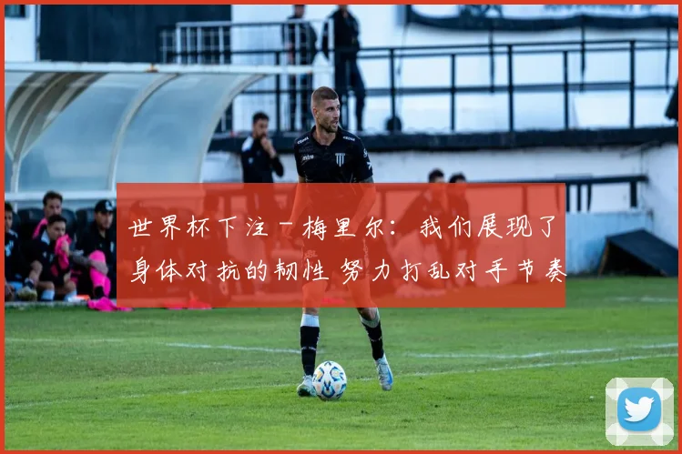 世界杯下注 - 梅里尔：我们展现了身体对抗的韧性 努力打乱对手节奏