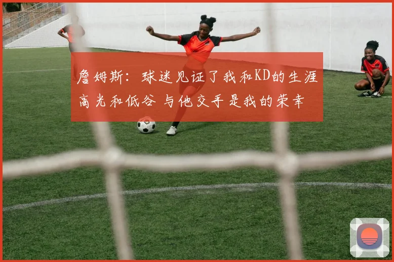 詹姆斯：球迷见证了我和KD的生涯高光和低谷 与他交手是我的荣幸